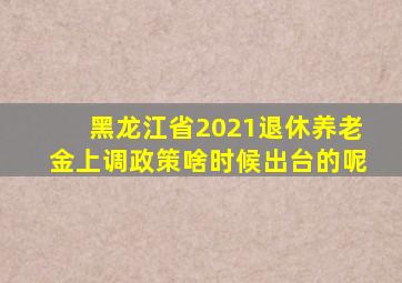 黑龙江省2021退休养老金上调政策啥时候出台的呢