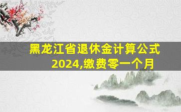 黑龙江省退休金计算公式2024,缴费零一个月