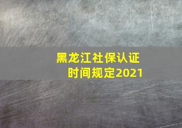 黑龙江社保认证时间规定2021