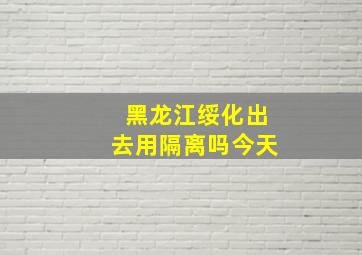 黑龙江绥化出去用隔离吗今天