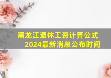 黑龙江退休工资计算公式2024最新消息公布时间