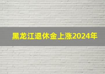 黑龙江退休金上涨2024年