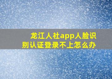 龙江人社app人脸识别认证登录不上怎么办