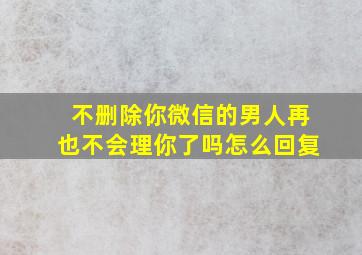 不删除你微信的男人再也不会理你了吗怎么回复