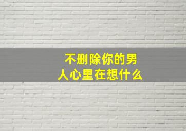 不删除你的男人心里在想什么