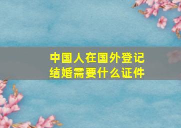 中国人在国外登记结婚需要什么证件