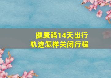 健康码14天出行轨迹怎样关闭行程