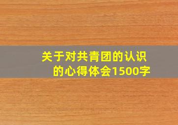 关于对共青团的认识的心得体会1500字