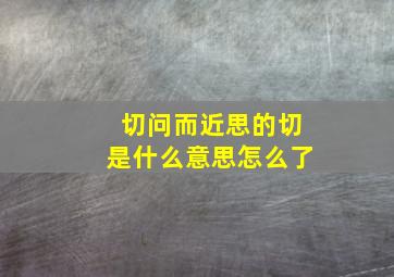 切问而近思的切是什么意思怎么了