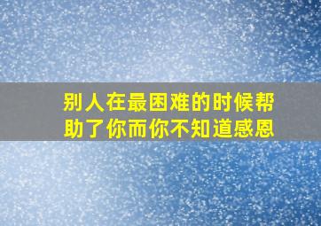 别人在最困难的时候帮助了你而你不知道感恩