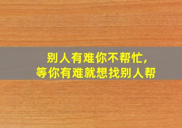 别人有难你不帮忙,等你有难就想找别人帮