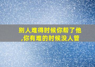 别人难得时候你帮了他,你有难的时候没人管