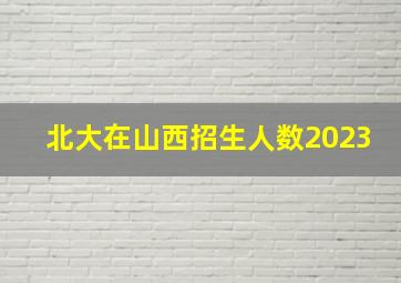 北大在山西招生人数2023