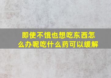 即使不饿也想吃东西怎么办呢吃什么药可以缓解