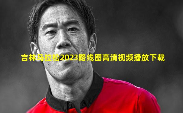 吉林马拉松2023路线图高清视频播放下载