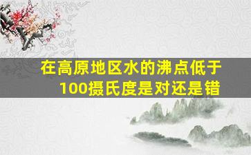 在高原地区水的沸点低于100摄氏度是对还是错