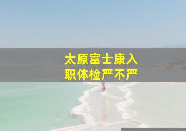 太原富士康入职体检严不严