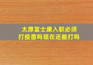 太原富士康入职必须打疫苗吗现在还能打吗