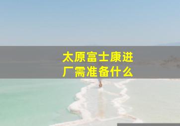 太原富士康进厂需准备什么