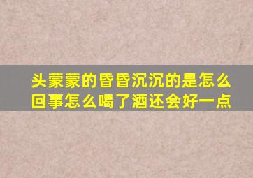 头蒙蒙的昏昏沉沉的是怎么回事怎么喝了酒还会好一点