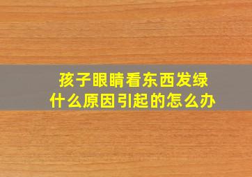 孩子眼睛看东西发绿什么原因引起的怎么办