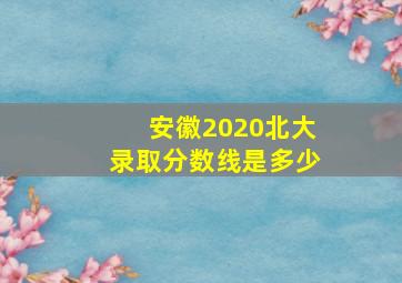 安徽2020北大录取分数线是多少