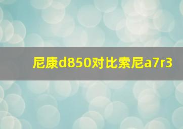 尼康d850对比索尼a7r3