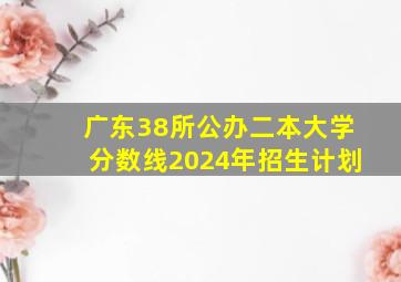 广东38所公办二本大学分数线2024年招生计划