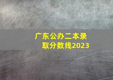 广东公办二本录取分数线2023