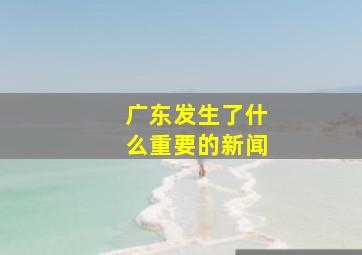 广东发生了什么重要的新闻