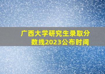 广西大学研究生录取分数线2023公布时间