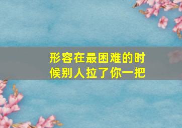 形容在最困难的时候别人拉了你一把