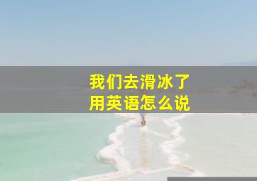 我们去滑冰了用英语怎么说