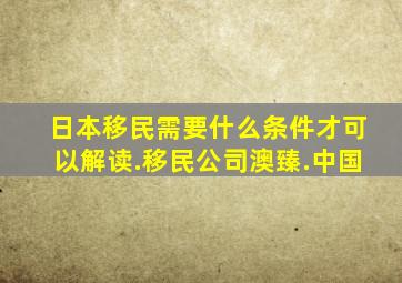 日本移民需要什么条件才可以解读.移民公司澳臻.中国