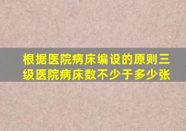 根据医院病床编设的原则三级医院病床数不少于多少张