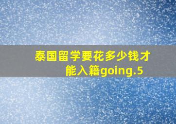 泰国留学要花多少钱才能入籍going.5