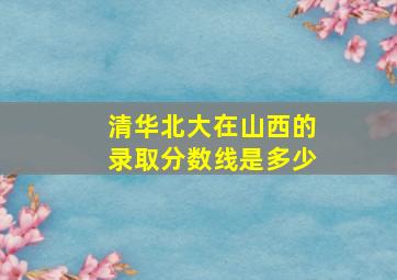 清华北大在山西的录取分数线是多少