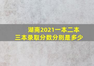 湖南2021一本二本三本录取分数分别是多少