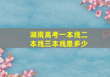 湖南高考一本线二本线三本线是多少