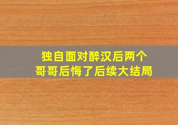 独自面对醉汉后两个哥哥后悔了后续大结局