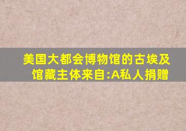 美国大都会博物馆的古埃及馆藏主体来自:A私人捐赠