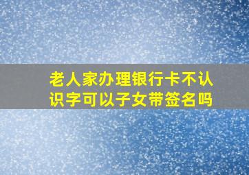 老人家办理银行卡不认识字可以子女带签名吗