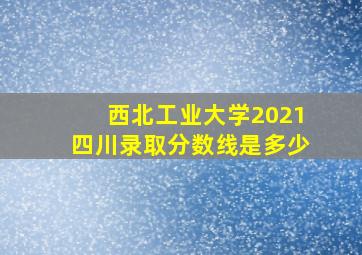 西北工业大学2021四川录取分数线是多少