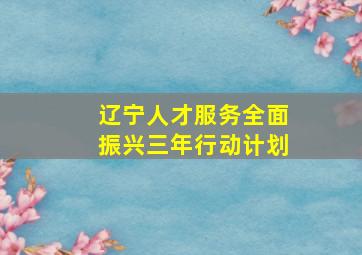 辽宁人才服务全面振兴三年行动计划