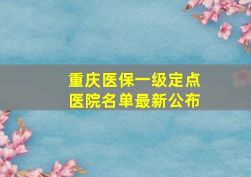 重庆医保一级定点医院名单最新公布