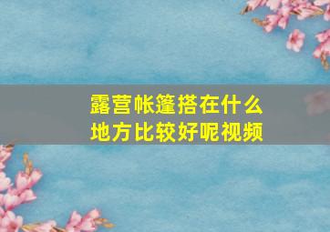 露营帐篷搭在什么地方比较好呢视频