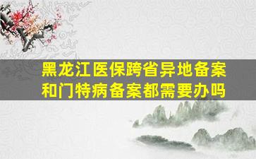 黑龙江医保跨省异地备案和门特病备案都需要办吗